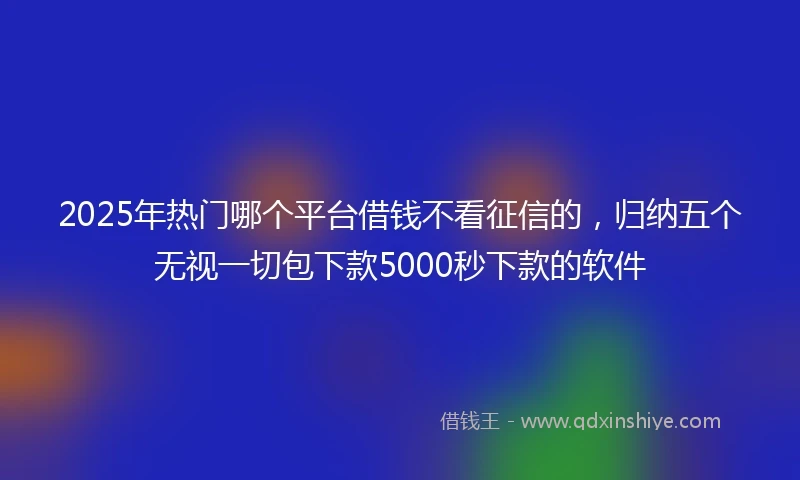 2025年热门哪个平台借钱不看征信的，归纳五个无视一切包下款5000秒下款的软件