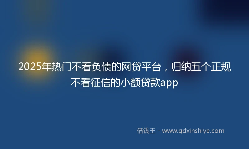 2025年热门不看负债的网贷平台，归纳五个正规不看征信的小额贷款app