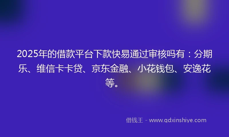 2025年的借款平台下款快易通过审核吗有：分期乐、维信卡卡贷、京东金融、小花钱包、安逸花等。