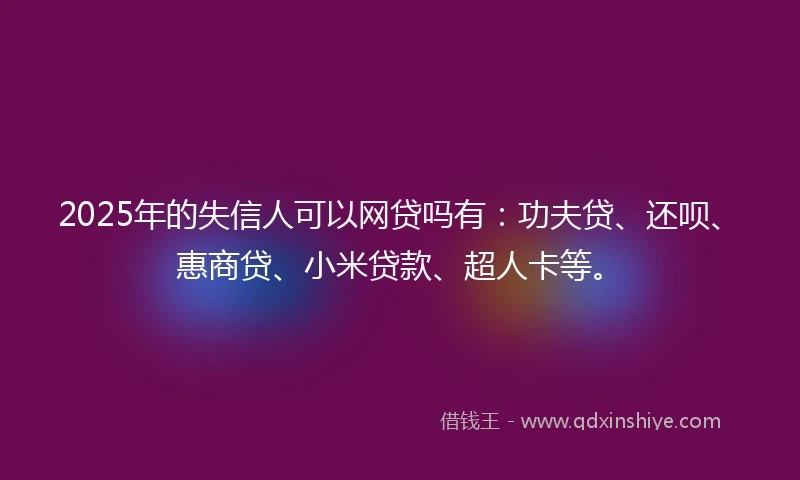 2025年的失信人可以网贷吗有：功夫贷、还呗、惠商贷、小米贷款、超人卡等。