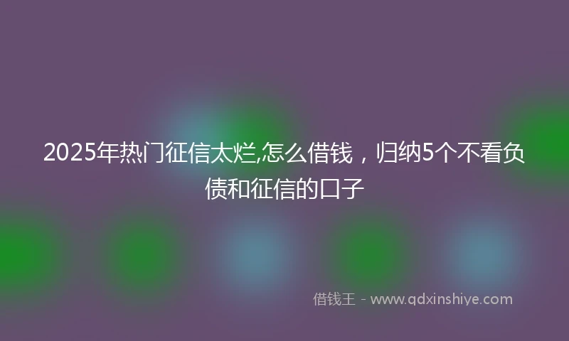 2025年热门征信太烂,怎么借钱，归纳5个不看负债和征信的口子