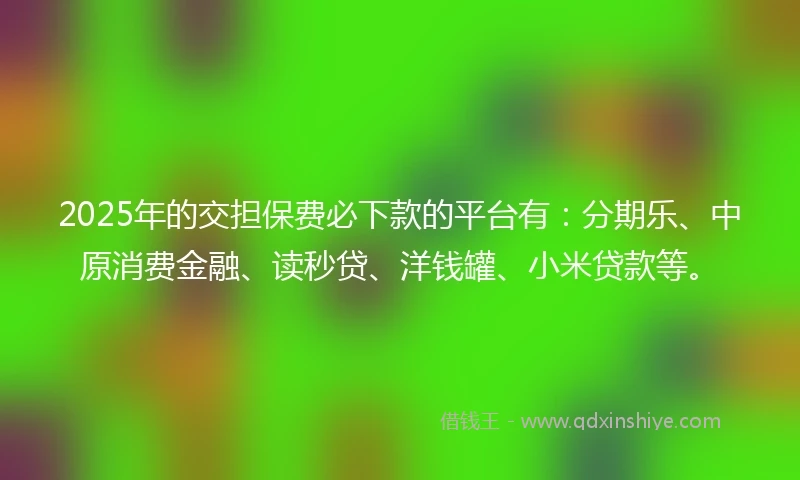 2025年的交担保费必下款的平台有：分期乐、中原消费金融、读秒贷、洋钱罐、小米贷款等。