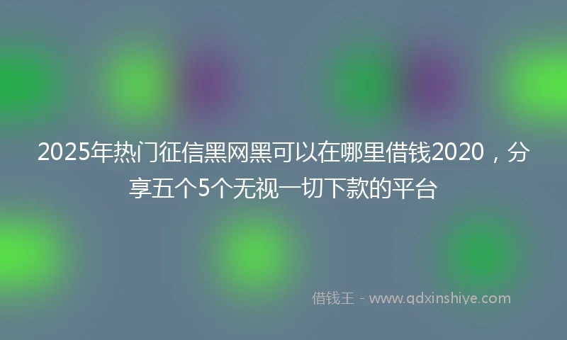 2025年热门征信黑网黑可以在哪里借钱2020，分享五个5个无视一切下款的平台