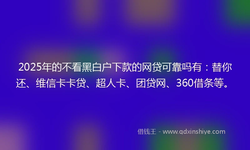 2025年的不看黑白户下款的网贷可靠吗有：替你还、维信卡卡贷、超人卡、团贷网、360借条等。