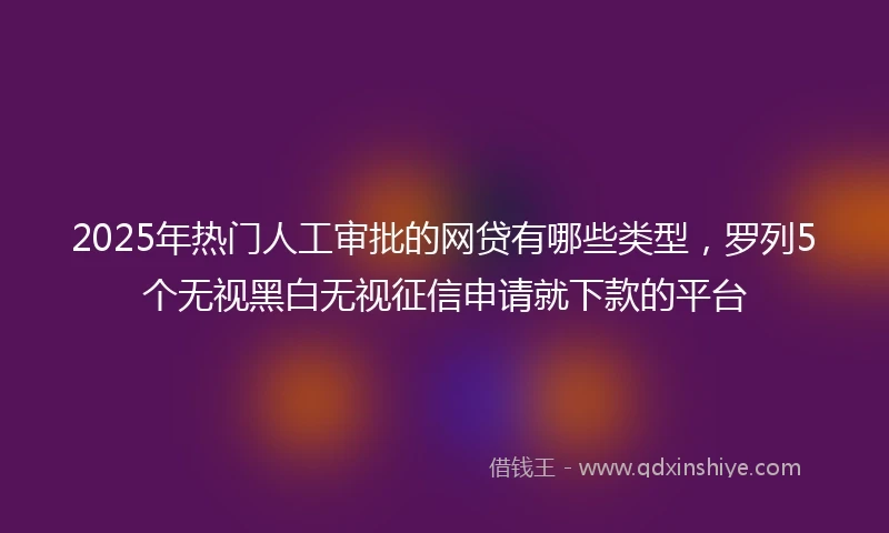 2025年热门人工审批的网贷有哪些类型，罗列5个无视黑白无视征信申请就下款的平台