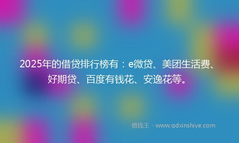 2025年的借贷排行榜有：e微贷、美团生活费、好期贷、百度有钱花、安逸花等。