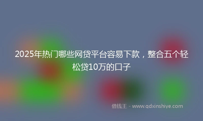 2025年热门哪些网贷平台容易下款，整合五个轻松贷10万的口子