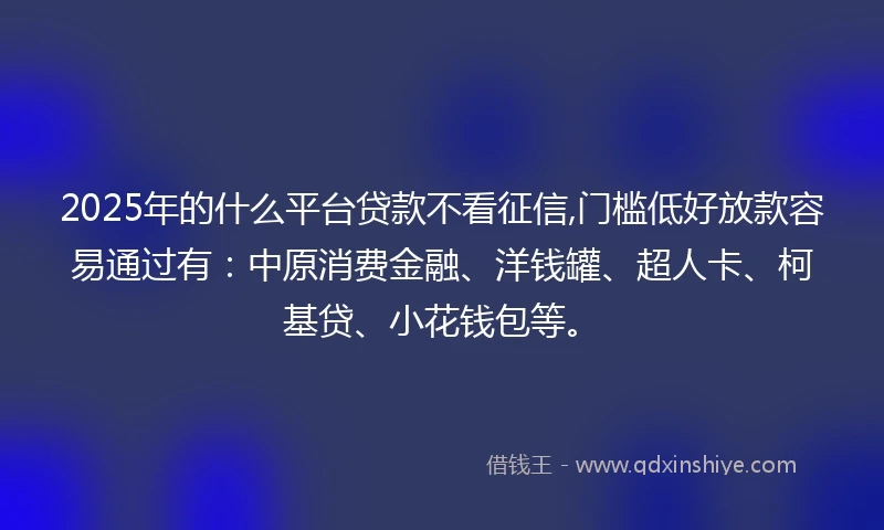 2025年的什么平台贷款不看征信,门槛低好放款容易通过有：中原消费金融、洋钱罐、超人卡、柯基贷、小花钱包等。
