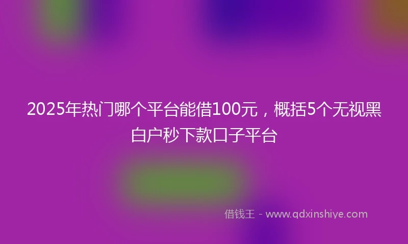 2025年热门哪个平台能借100元，概括5个无视黑白户秒下款口子平台