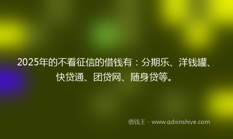 2025年的不看征信的借钱有：分期乐、洋钱罐、快贷通、团贷网、随身贷等。