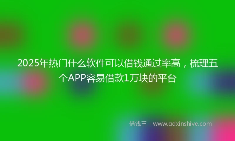 2025年热门什么软件可以借钱通过率高，梳理五个APP容易借款1万块的平台
