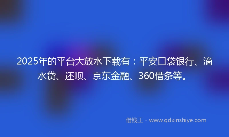 2025年的平台大放水下载有：平安口袋银行、滴水贷、还呗、京东金融、360借条等。