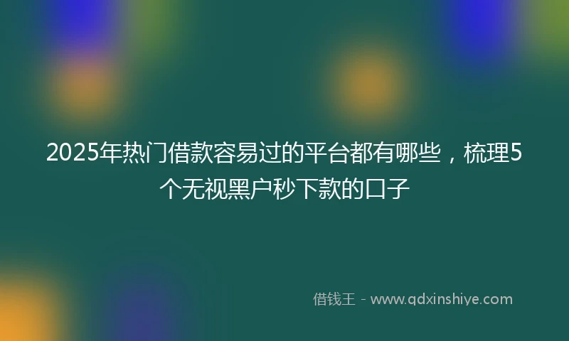 2025年热门借款容易过的平台都有哪些，梳理5个无视黑户秒下款的口子