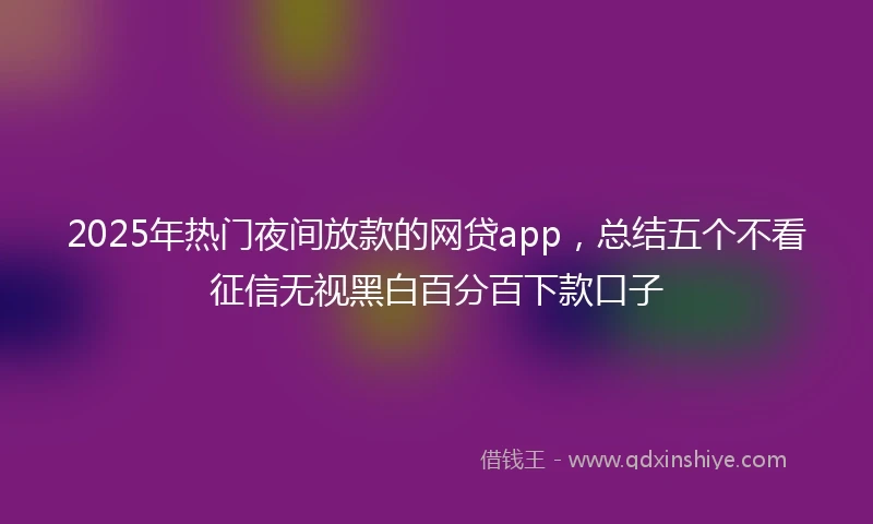2025年热门夜间放款的网贷app，总结五个不看征信无视黑白百分百下款口子