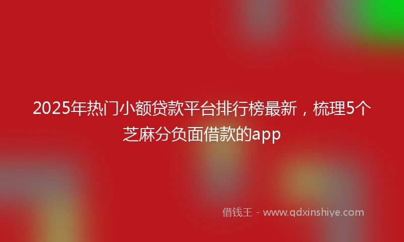2025年热门小额贷款平台排行榜最新，梳理5个芝麻分负面借款的app