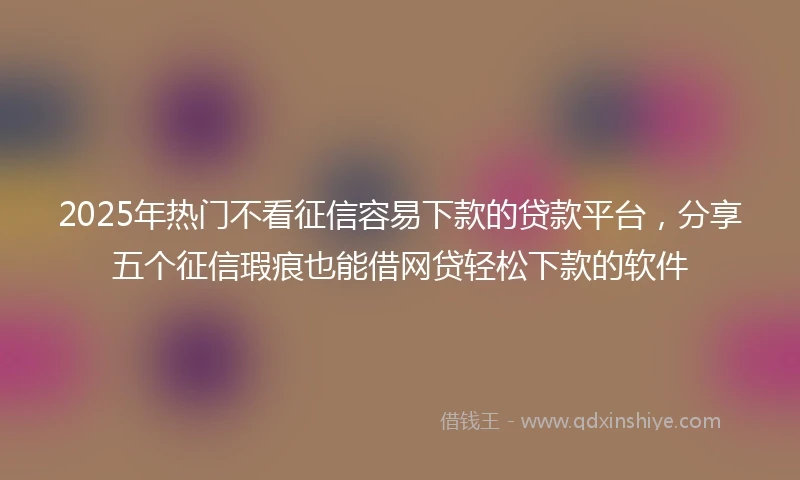 2025年热门不看征信容易下款的贷款平台，分享五个征信瑕疵也能借网贷轻松下款的软件