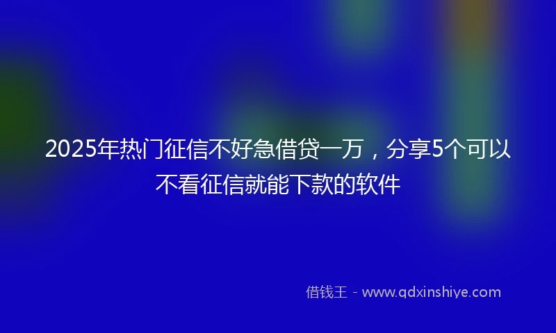 2025年热门征信不好急借贷一万，分享5个可以不看征信就能下款的软件
