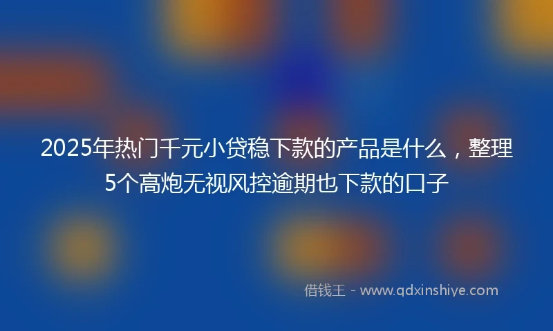 2025年热门千元小贷稳下款的产品是什么，整理5个高炮无视风控逾期也下款的口子