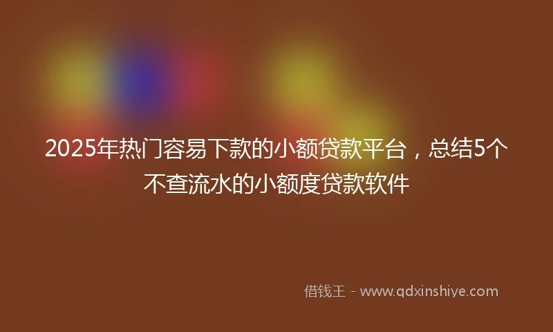 2025年热门容易下款的小额贷款平台，总结5个不查流水的小额度贷款软件