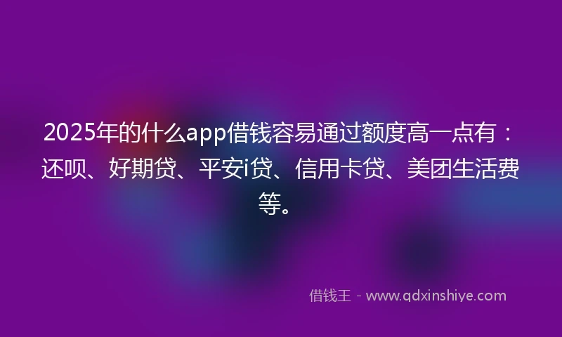 2025年的什么app借钱容易通过额度高一点有：还呗、好期贷、平安i贷、信用卡贷、美团生活费等。