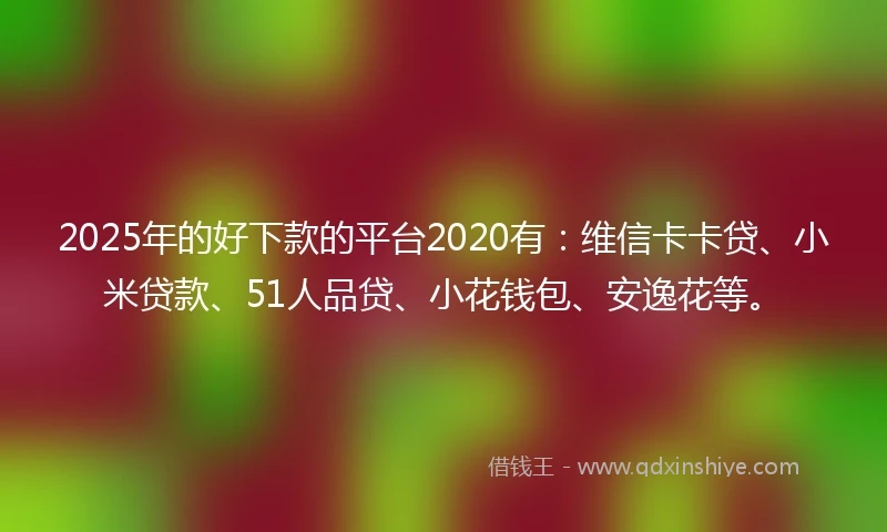 2025年的好下款的平台2020有：维信卡卡贷、小米贷款、51人品贷、小花钱包、安逸花等。