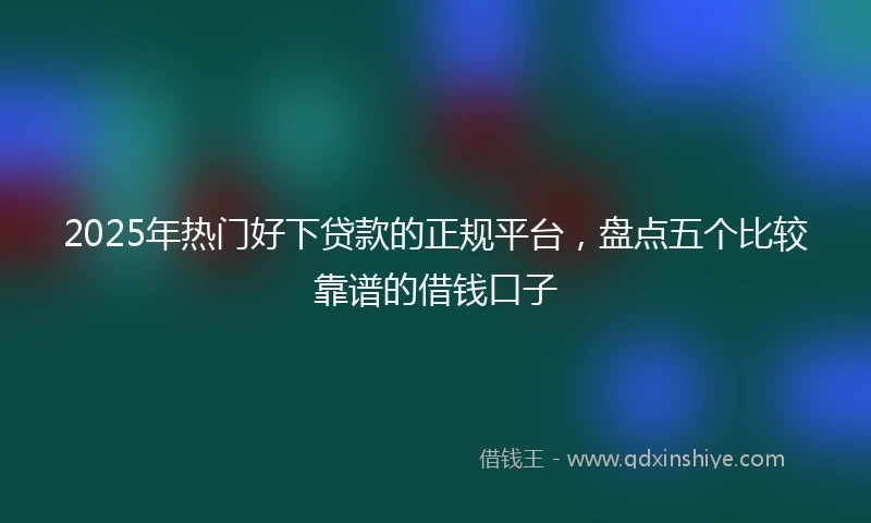 2025年热门好下贷款的正规平台，盘点五个比较靠谱的借钱口子