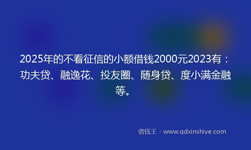 2025年的不看征信的小额借钱2000元2023有：功夫贷、融逸花、投友圈、随身贷、度小满金融等。