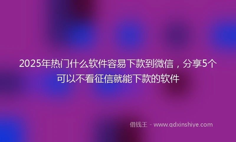 2025年热门什么软件容易下款到微信，分享5个可以不看征信就能下款的软件