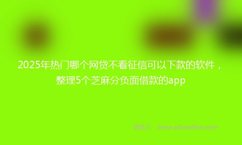 2025年热门哪个网贷不看征信可以下款的软件，整理5个芝麻分负面借款的app