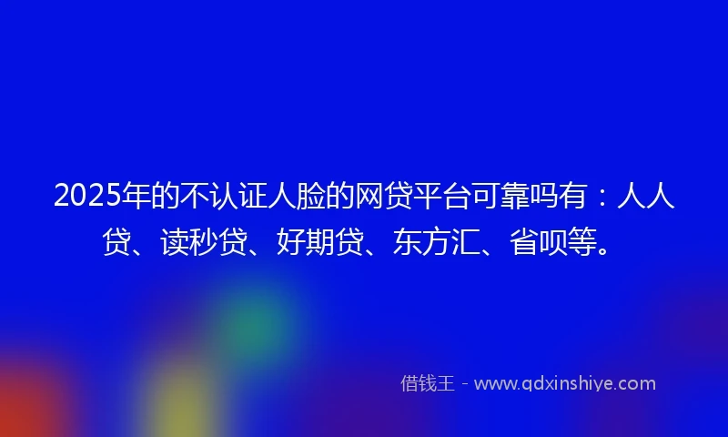 2025年的不认证人脸的网贷平台可靠吗有：人人贷、读秒贷、好期贷、东方汇、省呗等。