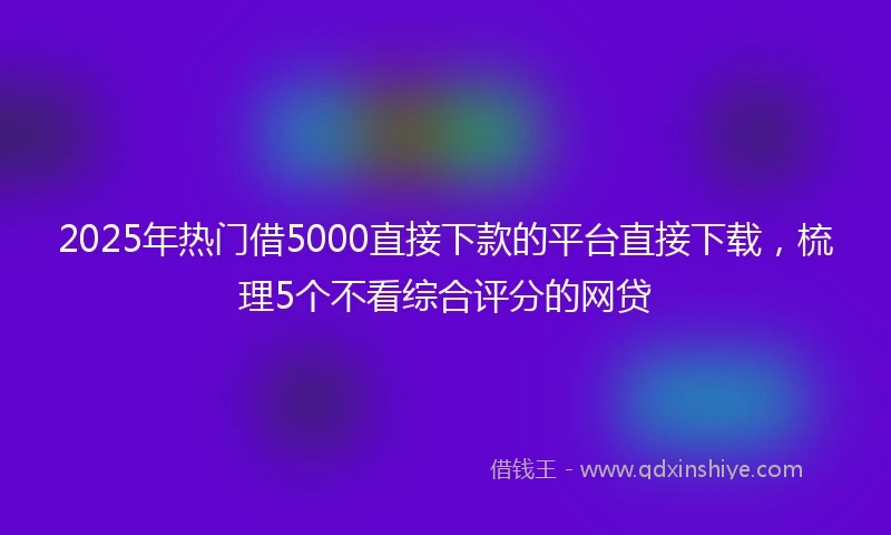 2025年热门借5000直接下款的平台直接下载，梳理5个不看综合评分的网贷