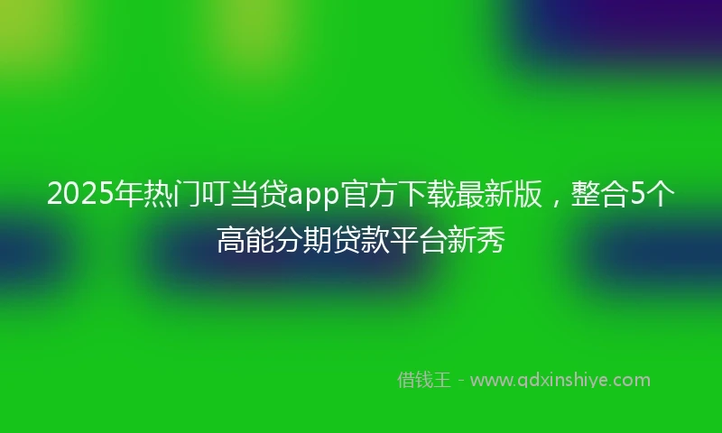 2025年热门叮当贷app官方下载最新版，整合5个高能分期贷款平台新秀