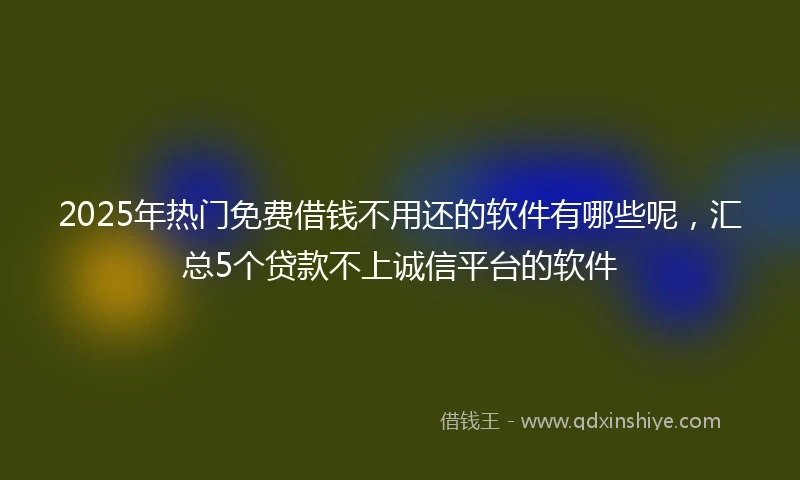 2025年热门免费借钱不用还的软件有哪些呢，汇总5个贷款不上诚信平台的软件