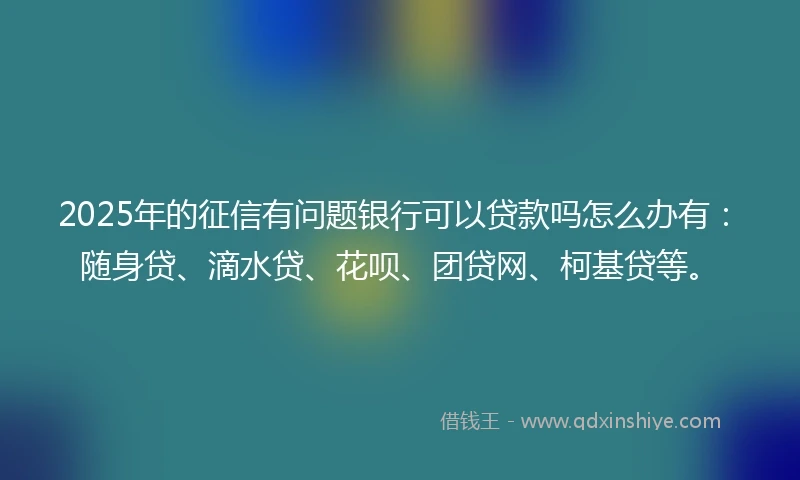 2025年的征信有问题银行可以贷款吗怎么办有：随身贷、滴水贷、花呗、团贷网、柯基贷等。