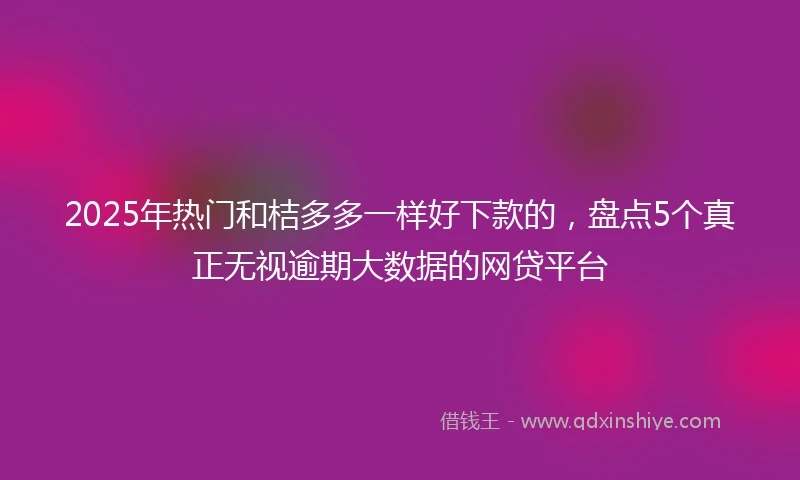 2025年热门和桔多多一样好下款的,盘点5个真正无视逾期大数据的网贷平台