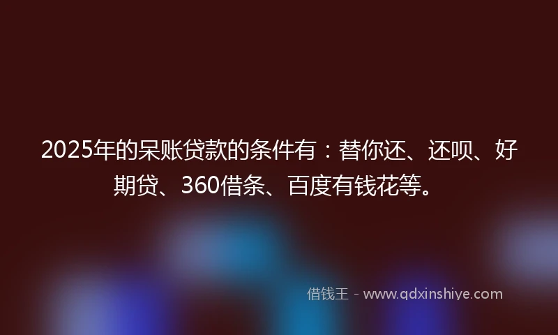 2025年的呆账贷款的条件有：替你还、还呗、好期贷、360借条、百度有钱花等。