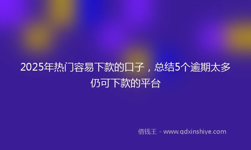 2025年热门容易下款的口子，总结5个逾期太多仍可下款的平台