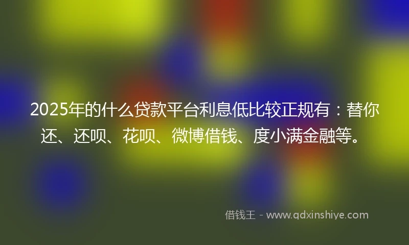 2025年的什么贷款平台利息低比较正规有：替你还、还呗、花呗、微博借钱、度小满金融等。
