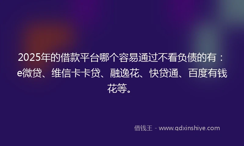 2025年的借款平台哪个容易通过不看负债的有：e微贷、维信卡卡贷、融逸花、快贷通、百度有钱花等。