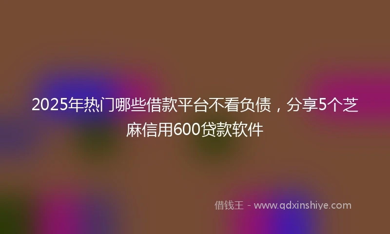 2025年热门哪些借款平台不看负债，分享5个芝麻信用600贷款软件