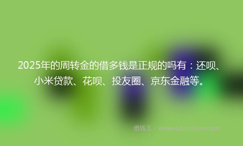 2025年的周转金的借多钱是正规的吗有：还呗、小米贷款、花呗、投友圈、京东金融等。