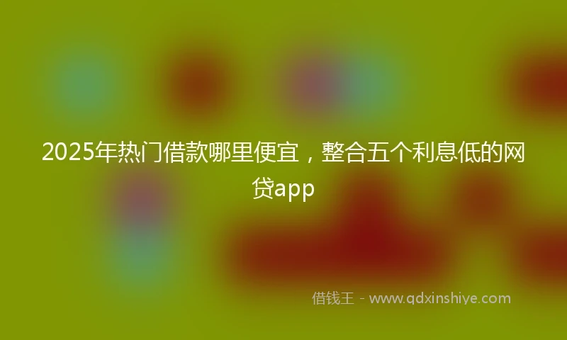 2025年热门借款哪里便宜，整合五个利息低的网贷app