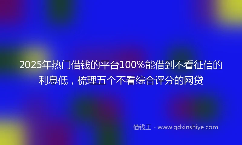 2025年热门借钱的平台100%能借到不看征信的利息低，梳理五个不看综合评分的网贷