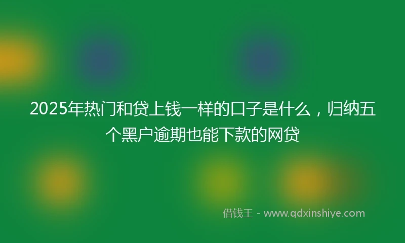 2025年热门和贷上钱一样的口子是什么，归纳五个黑户逾期也能下款的网贷