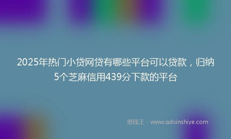 2025年热门小贷网贷有哪些平台可以贷款，归纳5个芝麻信用439分下款的平台