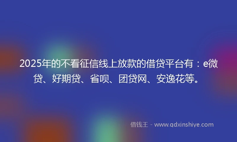 2025年的不看征信线上放款的借贷平台有：e微贷、好期贷、省呗、团贷网、安逸花等。