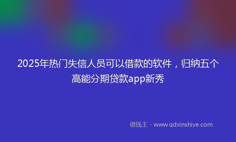2025年热门失信人员可以借款的软件，归纳五个高能分期贷款app新秀