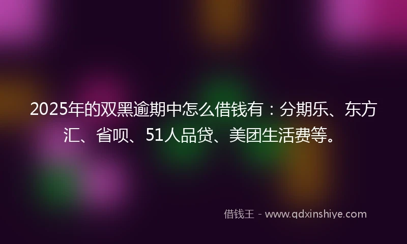 2025年的双黑逾期中怎么借钱有：分期乐、东方汇、省呗、51人品贷、美团生活费等。