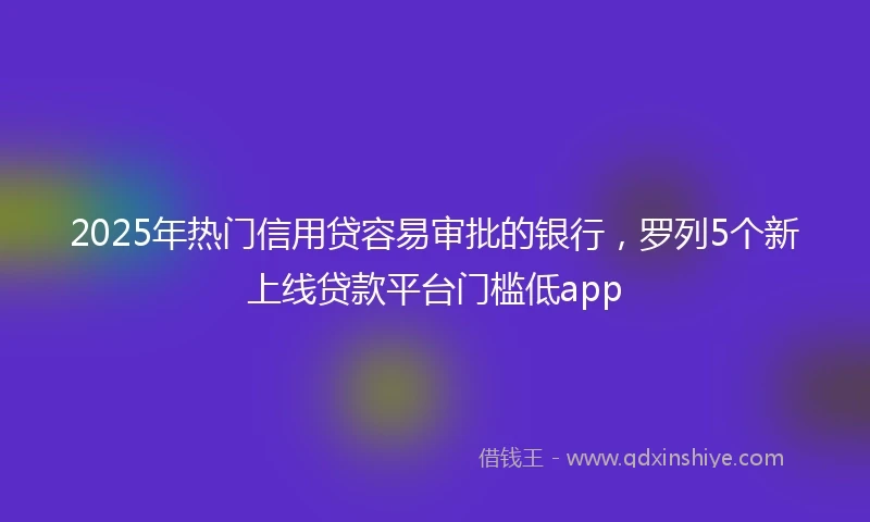 2025年热门信用贷容易审批的银行，罗列5个新上线贷款平台门槛低app