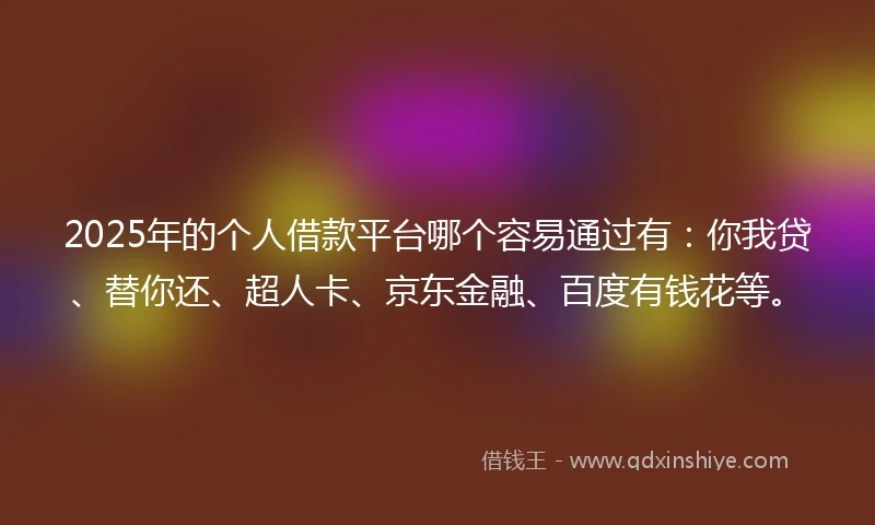 2025年的个人借款平台哪个容易通过有：你我贷、替你还、超人卡、京东金融、百度有钱花等。